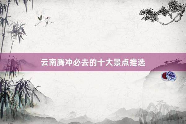 云南腾冲必去的十大景点推选