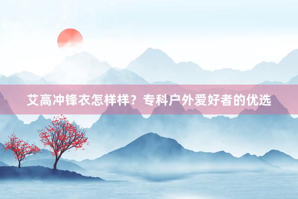 艾高冲锋衣怎样样？专科户外爱好者的优选